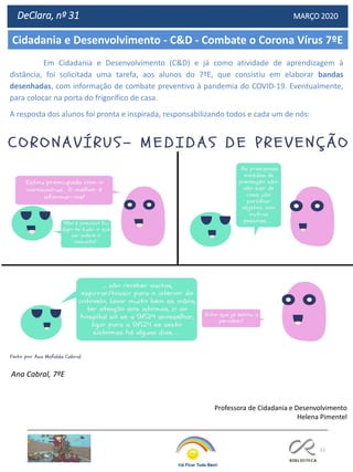 51
Cidadania e Desenvolvimento - C&D - Combate o Corona Vírus 7ºE
DeClara, nº 31 MARÇO 2020
Professora de Cidadania e Desenvolvimento
Helena Pimentel
Em Cidadania e Desenvolvimento (C&D) e já como atividade de aprendizagem à
distância, foi solicitada uma tarefa, aos alunos do 7ºE, que consistiu em elaborar bandas
desenhadas, com informação de combate preventivo à pandemia do COVID-19. Eventualmente,
para colocar na porta do frigorífico de casa.
A resposta dos alunos foi pronta e inspirada, responsabilizando todos e cada um de nós:
Ana Cabral, 7ºE
 