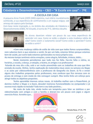 56
Cidadania e Desenvolvimento – C&D – “A Escola em casa” - 7ºE
DeClara, nº 31 MARÇO 2020
A ESCOLA EM CASA
Os alunos deveriam relatar um pouco da sua nova experiência de
aprender em casa. Como se estão a adaptar a esta mudança súbita de
vida? Como vivem o isolamento social? Como estão a aprender? Como
se estão a sentir?
A pequena Anne Frank (1929-1945) exprimiu, num diário mundialmente
conhecido, a sua experiência de confinamento a um espaço exíguo, sob
ameaça de captura pela Gestapo.
Com base nesta inspiração, e, no âmbito das atividades de Cidadania e
Desenvolvimento (C&D), foi lançado, à turma do 7º-E, idêntico desafio.
«Com esta mudança súbita de estilo de vida com que todos fomos surpreendidos,
nem sabemos bem o que estamos a sentir. Se por um lado, estamos felizes porque estamos
bem de saúde, por outro lado estamos aprisionados na nossa própria casa.
Ao mesmo tempo sentimos várias emoções, como alegria, felicidade, tristeza, tédio…
Neste momento percebemos que tudo nos faz falta. Faz-me falta a rotina, os
horários, a escola, a dança, a natação, o teatro, os amigos e os professores!
Falando do meu dia a dia, está a ser muito preenchido com os trabalhos de casa que têm
enviado da escola. Online, tenho explicação de matemática duas vezes na semana via Skype
e as aulas por videoconferência com a professora de Geografia via Zoom. Já fiz e enviei
alguns dos trabalhos propostos pelos professores, mas confesso que fico nervosa com os
prazos de entrega e com medo de não conseguir cumprir. Mas tenho feito um esforço para
atingir todos os objetivos propostos.
Tenho aprendido imensas coisas novas. Já trabalho melhor com o PowerPoint, já
domino melhor o Skype e o Zoom, descobri inúmeras funcionalidades no computador e já
escrevo mais rápido no teclado! Tudo tem o seu lado positivo…
No meio de tudo isto, ainda tenho um tempinho para falar ao telefone e por
videochamada com amigos e com a família e distrair-me um pouco com jogos e algum
exercício físico. Acredito que…
Renata Rosa, nº 25, 7ºE
 