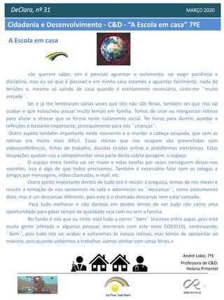 57
Cidadania e Desenvolvimento - C&D - “A Escola em casa” 7ºE
DeClara, nº 31 MARÇO 2020
«Se querem saber, sim é possível aguentar o isolamento, vai exigir paciência e
disciplina, mas eu sei que é possível e em minha casa estamos a aguentar facilmente, nada de
tensões e, mesmo só saindo de casa quando é estritamente necessário, sinto-me ``muito
arejado´´.
Sei e já me lembraram várias vezes que isto não são férias, também sei que isto vai
acabar e que estou/vou passar muito tempo em família. Temos de criar ou reorganizar rotinas
para aliviar o stresse que se forma neste isolamento social. Ter horas para dormir, acordar e
refeições é bastante importante, principalmente para nós ``crianças´´.
Outro aspeto também importante neste momento e o manter a cabeça ocupada, que sem as
rotinas era muito mais difícil. Essas rotinas que nos ocupam são preenchidas com
videoconferências, fichas de trabalho, dúvidas tiradas online e plataformas eletrónicas. Estas
ocupações ajudam-nos a complementar uma parte desta súbita paragem, o espaço.
O espaço entre família vai ser maior e estas tarefas por vezes conseguem deixar-nos
sozinhos, isso é algo de que todos precisamos. Também é necessário falar com os colegas e
amigos por mensagens, vídeo chamadas, e-mail, etc.
Outro ponto importante dentro de tudo isto é resistir á preguiça, temos de nos mexer e
resistir á tentação de nos sentarmos no sofá e adormecer ou ``descansar´´, como costumamos
dizer, mas é um descansar diferente, pois este é o chamado descansar sem estar cansado.
Para tudo melhorar e não darmos em doidos temos de ver tudo isto como uma
oportunidade para gozar tempo de qualidade seja com ou sem a família.
No fundo é isto que eu sinto: está tudo a correr ``bem´´ (escrevo entre aspas ,pois está
muita gente infetada e algumas pessoas morreram com este novo COVID19), continuando,
``bem´´, pois tudo isto vai acabar e voltaremos ás nossas rotinas, mas temos de aproveitar ao
máximo, pois quando voltarmos a trabalhar, vamos sonhar com umas férias.»
André Lobo, 7ºE
Professora de C&D:
Helena Pimentel
A Escola em casa
 