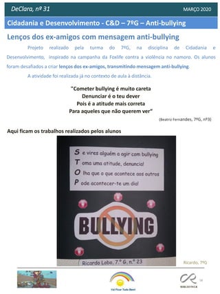 58
Cidadania e Desenvolvimento - C&D – 7ºG – Anti-bullying
DeClara, nº 31 MARÇO 2020
"Cometer bullying é muito careta
Denunciar é o teu dever
Pois é a atitude mais correta
Para aqueles que não querem ver“
(Beatriz Fernandes, 7ºG, nº3)
Projeto realizado pela turma do 7ºG, na disciplina de Cidadania e
Desenvolvimento, inspirado na campanha da Foxlife contra a violência no namoro. Os alunos
foram desafiados a criar lenços dos ex-amigos, transmitindo mensagem anti-bullying.
A atividade foi realizada já no contexto de aula à distância.
Ricardo, 7ºG
Lenços dos ex-amigos com mensagem anti-bullying
Aqui ficam os trabalhos realizados pelos alunos
 