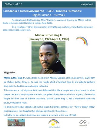 63
DeClara, nº 31 MARÇO 2020
Na disciplina de Inglês vimos o filme "Invictus"; ouvimos o discurso de Martin Luther
King e lemos uns excertos sobre a vida de Rosa Parks.
Eis o resultado!! Vários textos escritos em Inglês que os alunos, individualmente ou em
pequenos grupos escreveram.
Biography:
Martin Luther king, Jr., was a black man born in Atlanta, Georgia, EUA on January 15, 1929. Born
as Michael Luther King, Jr., he was the middle child of Michael King Sr. and Alberta Williams
King. Later he had his name changed to Martin.
This man was a civil rights activist that defended that black people were born equal to white
people. He was a very important man in our global history because he is in a group of men that
fought for their lives in difficult situations. Martin Luther king Jr. had a movement with one
cause, being equal races.
He also made various speeches about his cause; his famous sentence is:” I have a dream today”
that represents the struggles that black people lived in those times.
In his life he was a Baptist minister and became an activist in the mid of 1950.
Martin Luther King Jr.
(January 15, 1929-April 4, 1968)
Cidadania e Desenvolvimento - C&D - Direitos Humanos:
Inglês 10ºano – turma E
 