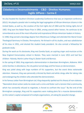 64
DeClara, nº 31 MARÇO 2020
He also headed the Southern Christian Leadership Conference that was an important conference
(SCLC). He played a pivotal role in ending the legal segregation of African-American citizens in the
United States, as well as, the creation of the Civil rights Act of 1964 and the Voting rights Act of
1965. King won the Nobel Peace Prize in 1964, among several other honors. He continues to be
remembered as one of the most influential and inspirational African-American leaders in history.
In 1948, King earned a Sociology degree from Morehouse College and attended the liberal Crozer
Theological Seminary in Chester, Pennsylvania. He thrived in all his studies, and was valedictorian
of his class in 1951, and elected the student body president. He also earned a fellowship for
graduate study.
During the work on his doctorate, King met Coretta Scott, an aspiring singer and musician at the
New England Conservatory school in Boston. They were married in June 1953 and had four
children: Yolanda, Martin Luther King III, Dexter Scott and Bernice.
In the spring of 1963, King organized a demonstration in downtown Birmingham, Alabama. With
entire families in attendance, the city police turned dogs and fire hoses on demonstrators.
King was jailed along with large numbers of his supporters, but the event drew nationwide
attention. However, King was personally criticized by black and white clergy alike for taking risks
and endangering the children who attended the demonstration.
In his famous Letter from Birmingham Jail, King eloquently spelled out his theory of non-violence:
"Nonviolent direct action seeks to create such a crisis and foster such a tension that a community,
which has constantly refused to negotiate, is forced to confront the issue." By the end of the
Birmingham campaign, King and his supporters were making plans for a massive demonstration
on the nation's capital composed of multiple organizations, all asking for peaceful change.
Cidadania e Desenvolvimento - C&D - Direitos Humanos:
Inglês 10ºano – turma E
 