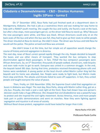 67
DeClara, nº 31 MARÇO 2020
On 1st December 1955, Rosa Parks had just finished work at a department store in
Montgomery, Alabama. She had a job as a seamstress there and was making her way home to
help with a NAACP youth meeting. She caught the bus and luckily, she found a seat at the back,
but after a few stops, more passengers got on, so the driver told Rosa to stand up. Why? Because
the new passengers were white, and Rosa was black. African Americans could only sit on the
back seats of the bus and when the bus was full, they had to give up their seats to white people.
The driver shouted at Rosa to stand up. She didn’t move. The driver was furious and told Rosa he
would call the police. The police arrived and Rosa was arrested.
She didn’t know it at the time, but her simple act of opposition would change the
course of history and end segregation in America.
The next day, news of Rosa’s arrest spread rapidly through the city. People decided to boycott
the buses and use other means of transport. They wanted the bus company to stop
discrimination against black passengers. In fact, 75%of the bus company’s passengers were
African Americans. So, on 5th December, thousands of people walked, shared cars, rode bicycles
and even rode mules to get to work. Everyone was united in a common struggle. In the end,
the boycott lasted 381 days. During that time, protestors received threatening phone calls and
homes were vandalized. A young pastor at the local church called Martin Luther King led the
boycott and his home was attacked, too. People were ready to fight back, but Martin made
them stop and think. The attacks and threats failed to scare off supporters. In fact, they united
people and taught everyone the value of peace.
Then, finally, on 13th November 1956, the Supreme Court ruled that segregation on
buses in Alabama was illegal. The next day, Rosa Parks, along with Martin Luther King, got on a
city bus. Proudly, she took a seat a seat right at the front. Rosa had shown how one person’s
decision could make a huge difference. She showed that civil disobedience was a powerful way
to protest and she inspired the civil rights movement. Across America, more and more people
took part in public demonstrations and went on marches. Now they were fighting against
segregation and injustice in all areas of society.
Without Rosa’s brave protest, segregation could have lasted for longer than it did.
Marta Rocha nº24 10ºE
Cidadania e Desenvolvimento - C&D - Direitos Humanos:
Inglês 10ºano – turma E
Professora Paula Cunha
 
