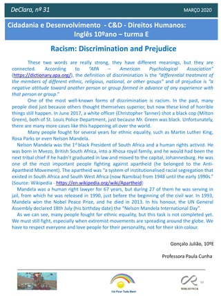 68
DeClara, nº 31 MARÇO 2020
Racism: Discrimination and Prejudice
These two words are really strong, they have different meanings, but they are
connected. According to “APA – American Psychological Association”
(https://dictionary.apa.org/), the definition of discrimination is the “differential treatment of
the members of different ethnic, religious, national, or other groups” and of prejudice is “a
negative attitude toward another person or group formed in advance of any experience with
that person or group.”
One of the most well-known forms of discrimination is racism. In the past, many
people died just because others thought themselves superior, but now these kind of horrible
things still happen. In June 2017, a white officer (Christopher Tanner) shot a black cop (Milton
Green), both of St. Louis Police Department, just because Mr. Green was black. Unfortunately,
there are many more cases like this happening all over the world.
Many people fought for several years for ethnic equality, such as Martin Luther King,
Rosa Parks or even Nelson Mandela.
Nelson Mandela was the 1st black President of South Africa and a human rights activist. He
was born in Mvezo, British South Africa, into a Xhosa royal family, and he would had been the
next tribal chief if he hadn’t graduated in law and moved to the capital, Johannesburg. He was
one of the most important people fighting against apartheid (he belonged to the Anti-
Apartheid Movement). The apartheid was “a system of institutionalised racial segregation that
existed in South Africa and South West Africa (now Namibia) from 1948 until the early 1990s.”
(Source: Wikipedia - https://en.wikipedia.org/wiki/Apartheid)
Mandela was a human right lawyer for 67 years, but during 27 of them he was serving in
jail, from which he was released in 1990, just before the beginning of the civil war. In 1993,
Mandela won the Nobel Peace Prize, and he died in 2013. In his honour, the UN General
Assembly declared 18th July (his birthday date) the “Nelson Mandela International Day”.
As we can see, many people fought for ethnic equality, but this task is not completed yet.
We must still fight, especially when extremist movements are spreading around the globe. We
have to respect everyone and love people for their personality, not for their skin colour.
Gonçalo Julião, 10ºE
Cidadania e Desenvolvimento - C&D - Direitos Humanos:
Inglês 10ºano – turma E
Professora Paula Cunha
 