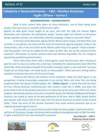 69
DeClara, nº 31 MARÇO 2020
DISCRIMINATION – HUMAN RIGHTS
Back in time, society looks down on many ethnicities, one of them being black
people, who were seen as unworthy of the human rights.
Against all odds great minds fought to be seen, and with this fight the Human Rights
Declaration was endorsed. This declaration stated: “human rights are inherent to all human
beings regardless of race, sex, nationality, ethnicity, language, religion or any other status”.
In the face of all adversities, figures like Dr. Martin Luther King Jr. and Rosa Parks rose
up to be, in my opinion, the head and the heart of movements against prejudice, firstly in the
United States, then in the rest of the world. Martin Luther King in his speech “I have a dream”
said that people “will not be judged by the colour of their skin, but by the content of their
character”. Afterwards, his words achieved what was deemed impossible, the U.S. Congress
passed laws prohibiting discrimination.
Much likely, Rosa Parks took a stand against racial discrimination after refusing to
give her seat on a bus to a white man, what was, mandatory for a black person to do. With this
action Mrs. Parks provoked a boycott of the public transport system. It was said that “Just by a
simple act of sitting down, she stood up for so many people”. These two icons among others,
sparked a revolution that lasts until the present day.
Thanks to the fathers and mothers of this revolution, today, the black figure, in my
perspective, is being increasingly recognized in our society. More and more films are being
produced about the stories of black people, like, “Hidden Figures” a movie that tells the story
of three African-American mathematicians who served a vital role in NASA, and were the
brains behind one of the greatest operations in history during the early years of the U.S. Space
program. Renowned actresses and actors around the world, like Whoopi Goldberg and Morgan
Freeman, are ranked as some of the best performers of all time. And in 2009, Barack Obama
was elected, with almost 53% of the votes, the first African-American president of the United
States. These are some of the present characters that could achieve greatness due to an
ongoing revolution against racism.
In conclusion, as a result of the sacrifice made by those people, in detriment of the
wellness of the group, changes are being made everyday, encouraging people to fight for what
is right, a world that is fair and unbiased for everyone.
Cidadania e Desenvolvimento - C&D - Direitos Humanos:
Inglês 10ºano – turma E
Anna Alarcón – 10th E
Professora Paula Cunha
 