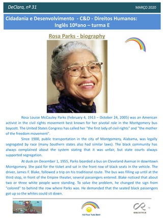 70
DeClara, nº 31 MARÇO 2020
Rosa Parks - biography
Rosa Louise McCauley Parks (February 4, 1913 – October 24, 2005) was an American
activist in the civil rights movement best known for her pivotal role in the Montgomery bus
boycott. The United States Congress has called her "the first lady of civil rights" and "the mother
of the freedom movement".
Since 1900, public transportation in the city of Montgomery, Alabama, was legally
segregated by race (many Southern states also had similar laws). The black community has
always complained about the system stating that it was unfair, but state courts always
supported segregation.
At dusk on December 1, 1955, Parks boarded a bus on Cleveland Avenue in downtown
Montgomery. She paid for the ticket and sat in the front row of black seats in the vehicle. The
driver, James F. Blake, followed a trip on his traditional route. The bus was filling up until at the
third stop, in front of the Empire theater, several passengers entered. Blake noticed that about
two or three white people were standing. To solve the problem, he changed the sign from
"colored" to behind the row where Parks was. He demanded that the seated black passengers
got up so the whites could sit down.
Cidadania e Desenvolvimento - C&D - Direitos Humanos:
Inglês 10ºano – turma E
 