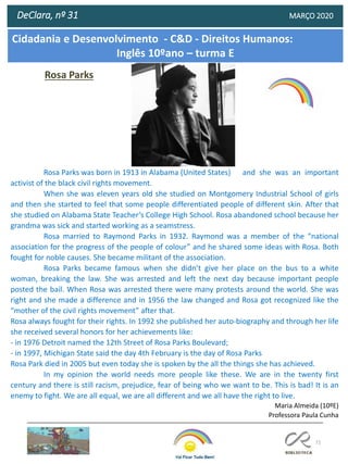 72
DeClara, nº 31 MARÇO 2020
Rosa Parks
Rosa Parks was born in 1913 in Alabama (United States) and she was an important
activist of the black civil rights movement.
When she was eleven years old she studied on Montgomery Industrial School of girls
and then she started to feel that some people differentiated people of different skin. After that
she studied on Alabama State Teacher’s College High School. Rosa abandoned school because her
grandma was sick and started working as a seamstress.
Rosa married to Raymond Parks in 1932. Raymond was a member of the “national
association for the progress of the people of colour” and he shared some ideas with Rosa. Both
fought for noble causes. She became militant of the association.
Rosa Parks became famous when she didn’t give her place on the bus to a white
woman, breaking the law. She was arrested and left the next day because important people
posted the bail. When Rosa was arrested there were many protests around the world. She was
right and she made a difference and in 1956 the law changed and Rosa got recognized like the
“mother of the civil rights movement” after that.
Rosa always fought for their rights. In 1992 she published her auto-biography and through her life
she received several honors for her achievements like:
- in 1976 Detroit named the 12th Street of Rosa Parks Boulevard;
- in 1997, Michigan State said the day 4th February is the day of Rosa Parks
Rosa Park died in 2005 but even today she is spoken by the all the things she has achieved.
In my opinion the world needs more people like these. We are in the twenty first
century and there is still racism, prejudice, fear of being who we want to be. This is bad! It is an
enemy to fight. We are all equal, we are all different and we all have the right to live.
Maria Almeida (10ºE)
Professora Paula Cunha
Cidadania e Desenvolvimento - C&D - Direitos Humanos:
Inglês 10ºano – turma E
 