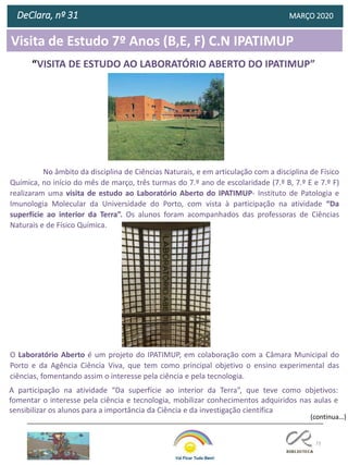 73
Visita de Estudo 7º Anos (B,E, F) C.N IPATIMUP
DeClara, nº 31 MARÇO 2020
No âmbito da disciplina de Ciências Naturais, e em articulação com a disciplina de Físico
Química, no início do mês de março, três turmas do 7.º ano de escolaridade (7.º B, 7.º E e 7.º F)
realizaram uma visita de estudo ao Laboratório Aberto do IPATIMUP- Instituto de Patologia e
Imunologia Molecular da Universidade do Porto, com vista à participação na atividade “Da
superfície ao interior da Terra”. Os alunos foram acompanhados das professoras de Ciências
Naturais e de Físico Química.
O Laboratório Aberto é um projeto do IPATIMUP, em colaboração com a Câmara Municipal do
Porto e da Agência Ciência Viva, que tem como principal objetivo o ensino experimental das
ciências, fomentando assim o interesse pela ciência e pela tecnologia.
A participação na atividade “Da superfície ao interior da Terra”, que teve como objetivos:
fomentar o interesse pela ciência e tecnologia, mobilizar conhecimentos adquiridos nas aulas e
sensibilizar os alunos para a importância da Ciência e da investigação científica
“VISITA DE ESTUDO AO LABORATÓRIO ABERTO DO IPATIMUP”
(continua…)
 