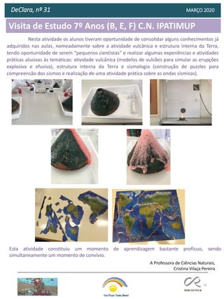 74
Visita de Estudo 7º Anos (B, E, F) C.N. IPATIMUP
DeClara, nº 31 MARÇO 2020
Nesta atividade os alunos tiveram oportunidade de consolidar alguns conhecimentos já
adquiridos nas aulas, nomeadamente sobre a atividade vulcânica e estrutura interna da Terra,
tendo oportunidade de serem “pequenos cientistas” e realizar algumas experiências e atividades
práticas alusivas às temáticas: atividade vulcânica (modelos de vulcões para simular as erupções
explosiva e efusiva), estrutura interna da Terra e sismologia (construção de puzzles para
compreensão dos sismos e realização de uma atividade prática sobre as ondas sísmicas).
A Professora de Ciências Naturais,
Cristina Vilaça Pereira
Esta atividade constituiu um momento de aprendizagem bastante profícuo, sendo
simultaneamente um momento de convívio.
 