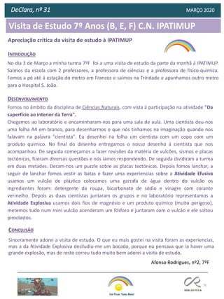 76
DeClara, nº 31 MARÇO 2020
No dia 3 de Março a minha turma 7ºF foi a uma visita de estudo da parte da manhã á IPATIMUP.
Saímos da escola com 2 professores, a professora de ciências e a professora de físico-química.
Fomos a pé até á estação do metro em Francos e saímos na Trindade e apanhamos outro metro
para o Hospital S. João.
INTRODUÇÃO
Fomos no âmbito da disciplina de Ciências Naturais, com vista á participação na atividade "Da
superfície ao interior da Terra".
Chegamos ao laboratório e encaminharam-nos para uma sala de aula. Uma cientista deu-nos
uma folha A4 em branco, para desenharmos o que nós tínhamos na imaginação quando nos
falavam na palavra "cientista". Eu desenhei na folha um cientista com um copo com um
produto químico. No final do desenho entregamos o nosso desenho á cientista que nos
acompanhou. De seguida começamos a fazer revisões da matéria de vulcões, sismos e placas
tectónicas, fizeram diversas questões e nós íamos respondendo. De seguida dividiram a turma
em duas metades. Deram-nos um puzzle sobre as placas tectónicas. Depois fomos lanchar, a
seguir de lanchar fomos vestir as batas e fazer uma experiencias sobre a Atividade Efusiva
usamos um vulcão de plástico colocamos uma garrafa de água dentro do vulcão os
ingredientes foram: detergente da roupa, bicarbonato de sódio e vinagre com corante
vermelho. Depois as duas cientistas juntaram os grupos e no laboratório representamos a
Atividade Explosiva usamos dois fios de magnésio e um produto químico (muito perigoso),
metemos tudo num mini vulcão acenderam um fósforo e juntaram com o vulcão e ele soltou
piroclastos.
Sinceramente adorei a visita de estudo. O que eu mais gostei na visita foram as experiencias,
mas a da Atividade Explosiva desiludiu-me um bocado, porque eu pensava que ia haver uma
grande explosão, mas de resto correu tudo muito bem adorei a visita de estudo.
DESENVOLVIMENTO
CONCLUSÃO
Afonso Rodrigues, nº2, 7ºF
Apreciação crítica da visita de estudo à IPATIMUP
Visita de Estudo 7º Anos (B, E, F) C.N. IPATIMUP
 
