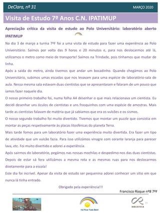 77
Visita de Estudo 7º Anos C.N. IPATIMUP
DeClara, nº 31 MARÇO 2020
Apreciação crítica da visita de estudo ao Polo Universitário: laboratório aberto
IPATIMUP
No dia 3 de março a turma 7ºF foi a uma visita de estudo para fazer uma experiência ao Polo
Universitário. Saímos por volta das 9 horas e 20 minutos e, para nos deslocarmos até lá,
utilizamos o metro como meio de transporte! Saímos na Trindade, pois tínhamos que mudar de
linha.
Após a saída do metro, ainda tivemos que andar um bocadinho. Quando chegámos ao Polo
Universitário, subimos umas escadas que nos levavam para uma espécie de laboratório-sala de
aula. Nessa mesma sala estavam duas cientistas que se apresentaram e falaram de um pouco que
íamos fazer naquele dia.
O nosso primeiro trabalho foi, numa folha A4 desenhar o que mais relacionava um cientista. Eu
decidi desenhar uns óculos de cientistas e uns frasquinhos com uma espécie de amostras. Mais
tarde as cientistas falavam de matéria que já sabíamos que era os vulcões e os sismos.
O nosso segundo trabalho foi muito divertido. Tivemos que montar um puzzle que consistia em
montar as peças respetivamente às placas litosféricas do planeta Terra.
Mais tarde fomos para um laboratório fazer uma experiência muito divertida. Era fazer um tipo
de atividade que um vulcão fazia. Para isso utilizámos vinagre com corante laranja para parecer
lava, etc. Foi muito divertido e adorei a experiência.
Após sairmos do laboratório, pegámos nas nossas mochilas e despedimo-nos das duas cientistas.
Depois de estar cá fora utilizámos a mesma rota e as mesmas ruas para nos deslocarmos
diretamente para a escola!
Este dia foi incrível. Apesar da visita de estudo ser pequenina adorei conhecer um sítio em que
nunca lá tinha entrado.
Obrigado pela experiência!!!
Francisco Roque nº8 7ºF
 