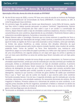 78
DeClara, nº 31 MARÇO 2020
Apreciação crítica dos alunos da visita de estudo ao IPATIMUP
❖ No dia 03 de março de 2020, a turma 7ºF teve uma visita de estudo ao Instituto de Patologia
e Imunologia Molecular da Universidade do Porto (IPATIMUP). A visita ocorreu às 10h. A
visita foi guiada por duas cientistas.
❖ Em primeiro lugar, foi pedido aos alunos que desenhassem, numa folha A4 branca, aquilo
que lhes vinha à cabeça quando pensavam na palavra “cientista”. Seguidamente, falaram
sobre o vulcanismo começando por falar sobre o que é um vulcão e a constituição do
mesmo, depois falaram sobre o tipo de atividades vulcânicas (explosiva, efusiva e mista) e as
características do cone vulcânico, dependendo da sua atividade e finalmente falaram sobre o
vulcanismo secundário (geiseres, fumarolas e nascentes termais).
❖ Depois falaram sobre a sismologia. Disseram que os sismos ocorrem à superfície da Terra e
que são provocados por libertações de energia, ondas sísmicas; a ocorrência de sismos não é
igual em todas as regiões da Terra e que está associada a zonas instáveis, como por exemplo,
os limites das placas litosférica; as ondas sísmicas têm direções diferentes da qual
começaram: quando passam pelo núcleo externo (estado líquido), estas mudam de sentido,
podendo haver “zonas de sombra” na Terra. Para demonstrar isso, realizou-se uma
experiência: pegou-se numa folha de papel e prendeu-se a folha com clips apenas na metade
de uma circunferência; em seguida colocou-se um copo com água no centro e apontou-se
com um lazer, para identificar as zonas de sombra (que foram marcadas com um lápis pelos
alunos).
❖ Terminada esta atividade, metade da turma dirigiu-se para o laboratório. Lá, fizeram-se duas
atividades experimentais, sendo que uma foi realizada por uma das cientistas por medidas de
precaução. Ambas as atividades demonstraram um tipo de atividade vulcânica. A primeira
demonstrou a atividade efusiva: foram necessárias 3 colheres de bicarbonato de sódio, 3
colheres de detergente da roupa em pó e 100ml de vinagre com corante vermelho (que
simbolizava a lava expelida pelo vulcão); quando se juntou o vinagre ao bicarbonato e ao
detergente, reparou-se que ocorreu a emissão de gases (bolhas de sabão que continham
CO2) e que a “lava” que saía do vulcão era líquida e que escorria pelo cone vulcânico
formando escoadas lávicas / rios de lava. A segunda atividade, que foi realizada por uma das
cientistas, demonstrou uma atividade explosiva: foi necessário dicromato de amónio, fita de
magnésio e fósforos; Primeiro colocou-se o dicromato de amónio no cone vulcânico, e em
seguida juntou bocados da fita de magnésio; acenderam o fósforo e meteram-no dentro da
mistura; Reparou-se então na emissão de piroclastos, neste caso as cinzas, na emissão de
gases e de lava (fogo que saía da mistura).
❖ Terminando as atividades, os alunos arrumaram as suas coisas e regressaram à escola.
Marta, 7ºF
Visita de Estudo 7º Anos (B, E, F) C.N. IPATIMUP
 