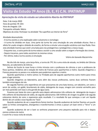 79
DeClara, nº 31 MARÇO 2020
Vitória de Azevedo Macieirinha
Apreciação da visita de estudo ao Laboratório Aberto do IPATIMUP
Visita de Estudo 7º Anos (B, E, F) C.N. IPATIMUP
Data: 3 de março 2020
Hora de partida: 9h 10m
Hora de chegada: 13h
Transporte utilizado: Metro
Objetivos da visita: Participar na atividade “Da superfície ao interior da Terra”
Atividade desenvolvida:
- A turma assistiu a uma explicação sobre vulcanismo e sismologia
- A turma foi dividida em duas. Uma parte da turma fez uma simulação de uma atividade efusiva. Para o
efeito foi usado vinagre e dióxido de enxofre, de forma a simular uma erupção vulcânica com lava fluída. Para
esta atividade tivemos que vestir uma bata para nos protegermos e protegermos a nossa roupa.
- Enquanto isso, a outra parte da turma estava a assistir a uma sessão sobre a origem e formação dos sismos.
- Depois trocamos, para todos assistirem às mesmas coisas.
- Por último, toda a turma assistiu à simulação
No dia três de março, uma terça-feira, a turma do 7ºF, foi a uma visita de estudo, no âmbito de Ciências
Naturais, ao Laboratório de Ciência.
Saímos da Escola às nove horas e trinta minutos com a professora de ciências e com a professora de
físico química. Andámos até à estação de metro de Francos para apanharmos o metro. Quando chegamos a
Francos passamos os passes e os andantes para podermos apanhar o metro.
Quando apanhamos o metro saímos na Trindade para de seguida apanharmos outro metro para irmos
para o lugar previsto.
Quando chegamos ao laboratório, para além das nossas professoras, outras duas senhoras ficaram
também encarregues de nós.
De seguida fizemos uma experiência em que precisamos de uma bata branca, um tabuleiro, um cone a
servir de vulcão, um goblé, bicarbonato de sódio, detergente da roupa, vinagre com corante vermelho para
ser mais parecido com lava e uma garrafa de água vazia.
Pusemos por baixo do cone a garrafa vazia depois adicionamos três colheres de detergente da roupa e
três colheres de bicarbonato de sódio, de seguida adicionamos 100 mililitros de vinagre no goblé e de seguida
colocamos dentro do cone e esperamos pelo resultado. E o resultado foi que começou a sair um liquido
dentro de um vulcão e esse liquido era “lava”.
Quando acabamos de ver a experiência fomos lanchar. Quando acabamos de lanchar fizemos um puzzle
sobre os limites convergentes, divergentes e transformantes e vimos a passar um lazer entre a “Terra” e um
papel.
Quando acabamos de ver o lazer as senhoras prepararam uma pequena explosão para nós e depois
viemos embora de metro
E assim foi a nossa visita de estudo.
 