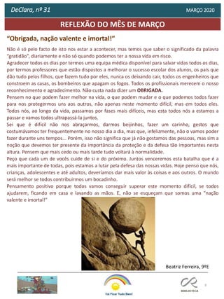 8
REFLEXÃO DO MÊS DE MARÇO
DeClara, nº 31 MARÇO 2020
Não é só pelo facto de isto nos estar a acontecer, mas temos que saber o significado da palavra
“gratidão”, diariamente e não só quando podemos ter a nossa vida em risco.
Agradecer todos os dias por termos uma equipa médica disponível para salvar vidas todos os dias,
por termos professores que estão dispostos a melhorar o sucesso escolar dos alunos, os pais que
dão tudo pelos filhos, que fazem tudo por eles, nunca os deixando cair, todos os engenheiros que
constroem as casas, os bombeiros que apagam os fogos. Todos os profissionais merecem o nosso
reconhecimento e agradecimento. Não custa nada dizer um OBRIGADA.
Pensem no que podem fazer melhor na vida, o que podem mudar e o que podemos todos fazer
para nos protegermos uns aos outros, não apenas neste momento difícil, mas em todos eles.
Todos nós, ao longo da vida, passamos por fases mais difíceis, mas esta todos nós a estamos a
passar e vamos todos ultrapassá-la juntos.
Sei que é difícil não nos abraçarmos, darmos beijinhos, fazer um carinho, gestos que
costumávamos ter frequentemente no nosso dia a dia, mas que, infelizmente, não o vamos poder
fazer durante uns tempos... Porém, isso não significa que já não gostamos das pessoas, mas sim a
noção que devemos ter presente da importância da proteção e da defesa tão importantes nesta
altura. Pensem que mais cedo ou mais tarde tudo voltará à normalidade.
Peço que cada um de vocês cuide de si e do próximo. Juntos venceremos esta batalha que é a
mais importante de todas, pois estamos a lutar pela defesa das nossas vidas. Hoje penso que nós,
crianças, adolescentes e até adultos, deveríamos dar mais valor às coisas e aos outros. O mundo
será melhor se todos contribuirmos um bocadinho.
Pensamento positivo porque todos vamos conseguir superar este momento difícil, se todos
ajudarem, ficando em casa e lavando as mãos. E, não se esqueçam que somos uma “nação
valente e imortal!”
Beatriz Ferreira, 9ºE
“Obrigada, nação valente e imortal!”
 