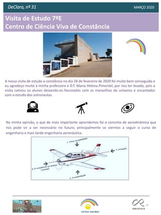 80
Visita de Estudo 7ºE
Centro de Ciência Viva de Constância
DeClara, nº 31 MARÇO 2020
A nossa visita de estudo a constância no dia 28 de fevereiro de 2020 foi muito bem conseguida e
eu agradeço muito à minha professora e D.T. Maria Helena Pimentel, por nos ter levado, pois a
visita cativou os alunos deixando-os fascinados com as maravilhas do universo e encantados
com o estudo dos astronautas.
Na minha opinião, o que de mais importante aprendemos foi o conceito de aerodinâmica que
nos pode vir a ser necessário no futuro, principalmente se viermos a seguir o curso de
engenharia e mais tarde engenharia aeronáutica.
 