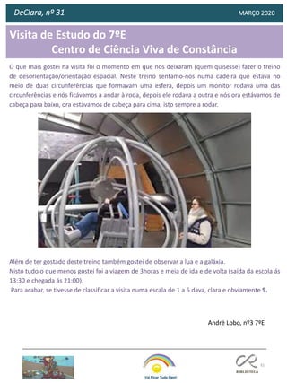 81
Visita de Estudo do 7ºE
Centro de Ciência Viva de Constância
DeClara, nº 31 MARÇO 2020
O que mais gostei na visita foi o momento em que nos deixaram (quem quisesse) fazer o treino
de desorientação/orientação espacial. Neste treino sentamo-nos numa cadeira que estava no
meio de duas circunferências que formavam uma esfera, depois um monitor rodava uma das
circunferências e nós ficávamos a andar à roda, depois ele rodava a outra e nós ora estávamos de
cabeça para baixo, ora estávamos de cabeça para cima, isto sempre a rodar.
Além de ter gostado deste treino também gostei de observar a lua e a galáxia.
Nisto tudo o que menos gostei foi a viagem de 3horas e meia de ida e de volta (saída da escola ás
13:30 e chegada ás 21:00).
Para acabar, se tivesse de classificar a visita numa escala de 1 a 5 dava, clara e obviamente 5.
André Lobo, nº3 7ºE
 
