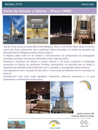 82
Visita de Estudo a Fátima – 9ºano EMRC
DeClara, nº 31 MARÇO 2020
No dia 14 de março as alunas Maria Inês Rodriguês, Maria a Inês Vieira, Maria Beatriz Ferreira,
alunas do 9ºano, juntamente com o professor Pedro Fernandes, no âmbito da disciplina de
Educação Moral e Religiosa Católica, foram a Fátima.
O objetivo desta saída foi de celebrar o 30°aniversário da peregrinação da congregação
Consulata, participar nas diversas celebrações e fazer algumas visitas.
Visitamos o Santuário de Fátima, o museu, fizemos a Via Sacra, assistimos à celebração
eucarística na Basílica da Santíssima Trindade, participamos na procissão que se dirigiu à
Capelinha das Aparições onde finalizamos com a saudação e consagração a Nossa Senhora.
Esta experiência teve a duração de dois dias e o local onde pernoitamos foi em camaratas no
Paulo VI.
Consideramos esta visita muito agradável, importante, diferente, proveitosa e na qual
aprendemos e conhecemos muitas coisas.
Beatriz Ferreira, 9ºE
Professor Pedro Fernandes
 