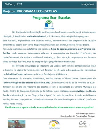 83
Projetos: PROGRAMA ECO-ESCOLAS
DeClara, nº 31 MARÇO 2020
No âmbito da implementação do Programa Eco-Escolas, e conforme já anteriormente
divulgado, foi realizada a auditoria ambiental, o 2.º Passo da Metodologia deste programa.
Esta Auditoria, implementada em diversas turmas, permitiu efetuar um diagnóstico da situação
ambiental da Escola, bem como das práticas individuais dos alunos, dentro e fora da Escola.
Foi ainda submetida na plataforma Eco Escolas a ficha de acompanhamento do Programa Eco-
Escolas, onde constam informações relativas à composição do Conselho Eco-Escolas, os
dados/resultados da auditoria ambiental realizada, o plano de ação do presente ano letivo e
ainda os dados dos consumos de energia e água (Brigada da Monitorização).
Foi efetuada a divulgação do Programa Eco-Escolas, bem como as campanhas que estão
a decorrer, na página da Escola na internet. Também foi efetuada a divulgação destas campanhas
no Painel Eco-Escolas existente no átrio da Escola junto à Biblioteca.
Dois elementos do Conselho Eco-escolas, Cristina Pereira e Fátima Vieira, participaram no
"Encontro Regional Eco-Escolas- Santo Tirso 2020", que decorreu no dia 19 de fevereiro de 2020.
Também no âmbito do Programa Eco-Escolas, e com a colaboração da Câmara Municipal do
Porto- Centro de Educação Ambiental da Pasteleira, foram realizadas duas atividades no Dia da
Escola: a dinamização de um “Jogo sobre a água”, da parte da manhã e, à tarde, na biblioteca
escolar, decorreu uma palestra subordinada ao tema “Os animais selvagens na cidade” (conforme
notícia neste Jornal).
Continuamos a apelar a toda a comunidade educativa a colaborar nas campanhas!
Cristina Vilaça Pereira
(Coordenadora do Programa Eco-Escolas)
Programa Eco- Escolas
 