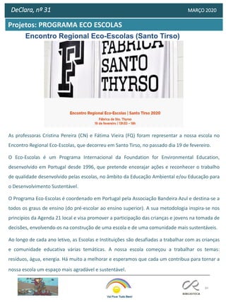 84
Projetos: PROGRAMA ECO ESCOLAS
DeClara, nº 31 MARÇO 2020
Encontro Regional Eco-Escolas (Santo Tirso)
As professoras Cristina Pereira (CN) e Fátima Vieira (FQ) foram representar a nossa escola no
Encontro Regional Eco-Escolas, que decorreu em Santo Tirso, no passado dia 19 de fevereiro.
O Eco-Escolas é um Programa Internacional da Foundation for Environmental Education,
desenvolvido em Portugal desde 1996, que pretende encorajar ações e reconhecer o trabalho
de qualidade desenvolvido pelas escolas, no âmbito da Educação Ambiental e/ou Educação para
o Desenvolvimento Sustentável.
O Programa Eco-Escolas é coordenado em Portugal pela Associação Bandeira Azul e destina-se a
todos os graus de ensino (do pré-escolar ao ensino superior). A sua metodologia inspira-se nos
princípios da Agenda 21 local e visa promover a participação das crianças e jovens na tomada de
decisões, envolvendo-os na construção de uma escola e de uma comunidade mais sustentáveis.
Ao longo de cada ano letivo, as Escolas e Instituições são desafiadas a trabalhar com as crianças
e comunidade educativa várias temáticas. A nossa escola começou a trabalhar os temas:
resíduos, água, energia. Há muito a melhorar e esperamos que cada um contribua para tornar a
nossa escola um espaço mais agradável e sustentável.
 