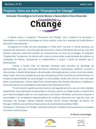 89
DeClara, nº 31 MARÇO 2020
Inclusão Tecnológica na Escola Básica e Secundária Clara Resende
Projetos: Clara em Ação “Champion for Change”
In Ciência e tecnologia
A Natixis lançou o programa “Champions For Change” com o objetivo de promover a
diversidade e a inclusão da tecnologia em várias escolas, como foi o exemplo da Escola Básica e
Secundária Clara Resende.
O programa irá incidir em duas atividades, o “Hello Tech” nos dias 7 e 28 de fevereiro, um
programa de awareness, uma discussão dos percursos e metas profissionais dos alunos, com uma
vertente educativa onde terá partilha de conhecimentos na área da tecnologia. O programa
“Shadow Day” irá decorrer no mês de abril, onde os alunos terão a oportunidade de conhecer as
instalações da Natixis, acompanhar os colaboradores e assistir e perto ao trabalho que é
desenvolvido.
“Sendo a Escola Clara de Resende orientada pelo princípio de igualdade de
oportunidades, que vida a formação de alunos autónomos, responsáveis, solidários, curiosos e
interventivos, é objeto de destaque e de promoção a formação pessoal, social e cívica dos alunos.
Deste modo, não temos dúvidas de que esta interação permitirá a partilha de conhecimentos e a
criação de oportunidades de aprendizagem na comunidade, sendo uma enorme mais-valia para
todos os participantes”, afirma Isabel Pinto, Coordenadora dos Projetos Educativos e Cidadania e
Desenvolvimento, da Escola Básica e Secundária Clara Resende no Porto.
“É com enorme orgulho que anunciamos esta segunda parceria, que em como objetivo
proporcionar uma experiência enriquecedora a crianças e jovens em idade escolar e mostrar-lhes
que a área tecnológica pode ser uma opção para o seu futuro. Na Natixis, procuramos impactar a
comunidade e ser verdadeiros impulsionadores da mudança. Queremos ser, cada vez mais, um
Champion For Change”, destaca Nathalie Risacher Senior Country Manager da Natixis em
Portugal e COO da área de Banca Empresarial e de Investimento da Natixis EMEA.
O programa “Champion For Change” pretende continuar a trabalhar para aumentar as iniciativas
em outras escolas do país.
 