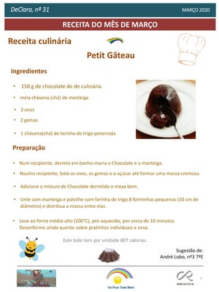 9
RECEITA DO MÊS DE MARÇO
DeClara, nº 31 MARÇO 2020
Receita culinária
Petit Gâteau
Este bolo tem por unidade 807 calorias.
Sugestão de:
André Lobo, nº3 7ºE
Ingredientes
• 150 g de chocolate de de culinária
• meia chávena (chá) de manteiga
• 3 ovos
• 2 gemas
• 1 chávena(chá) de farinha de trigo peneirada
Preparação
• Num recipiente, derreta em banho-maria o Chocolate e a manteiga.
• Noutro recipiente, bata os ovos, as gemas e o açúcar até formar uma massa cremosa.
• Adicione a mistura de Chocolate derretido e mexa bem.
• Unte com manteiga e polvilhe com farinha de trigo 8 forminhas pequenas (10 cm de
diâmetro) e distribua a massa entre elas.
• Leve ao forno médio-alto (200°C), pré-aquecido, por cerca de 10 minutos.
Desenforme ainda quente sobre pratinhos individuais e sirva.
 