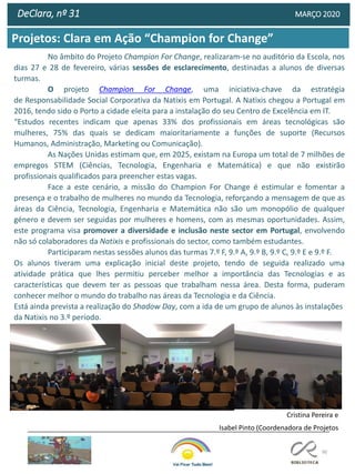 90
DeClara, nº 31 MARÇO 2020
No âmbito do Projeto Champion For Change, realizaram-se no auditório da Escola, nos
dias 27 e 28 de fevereiro, várias sessões de esclarecimento, destinadas a alunos de diversas
turmas.
O projeto Champion For Change, uma iniciativa-chave da estratégia
de Responsabilidade Social Corporativa da Natixis em Portugal. A Natixis chegou a Portugal em
2016, tendo sido o Porto a cidade eleita para a instalação do seu Centro de Excelência em IT.
“Estudos recentes indicam que apenas 33% dos profissionais em áreas tecnológicas são
mulheres, 75% das quais se dedicam maioritariamente a funções de suporte (Recursos
Humanos, Administração, Marketing ou Comunicação).
As Nações Unidas estimam que, em 2025, existam na Europa um total de 7 milhões de
empregos STEM (Ciências, Tecnologia, Engenharia e Matemática) e que não existirão
profissionais qualificados para preencher estas vagas.
Face a este cenário, a missão do Champion For Change é estimular e fomentar a
presença e o trabalho de mulheres no mundo da Tecnologia, reforçando a mensagem de que as
áreas da Ciência, Tecnologia, Engenharia e Matemática não são um monopólio de qualquer
género e devem ser seguidas por mulheres e homens, com as mesmas oportunidades. Assim,
este programa visa promover a diversidade e inclusão neste sector em Portugal, envolvendo
não só colaboradores da Natixis e profissionais do sector, como também estudantes.
Participaram nestas sessões alunos das turmas 7.º F, 9.º A, 9.º B, 9.º C, 9.º E e 9.º F.
Os alunos tiveram uma explicação inicial deste projeto, tendo de seguida realizado uma
atividade prática que lhes permitiu perceber melhor a importância das Tecnologias e as
características que devem ter as pessoas que trabalham nessa área. Desta forma, puderam
conhecer melhor o mundo do trabalho nas áreas da Tecnologia e da Ciência.
Está ainda prevista a realização do Shadow Day, com a ida de um grupo de alunos às instalações
da Natixis no 3.º período.
Cristina Pereira e
Isabel Pinto (Coordenadora de Projetos
Projetos: Clara em Ação “Champion for Change”
 