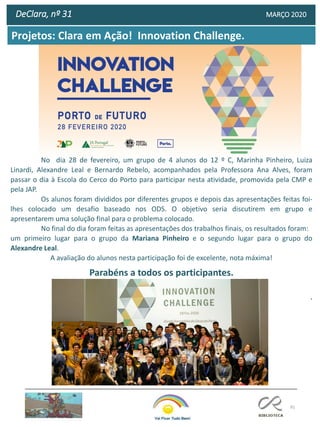 91
DeClara, nº 31 MARÇO 2020
Projetos: Clara em Ação! Innovation Challenge.
No dia 28 de fevereiro, um grupo de 4 alunos do 12 º C, Marinha Pinheiro, Luiza
Linardi, Alexandre Leal e Bernardo Rebelo, acompanhados pela Professora Ana Alves, foram
passar o dia à Escola do Cerco do Porto para participar nesta atividade, promovida pela CMP e
pela JAP.
Os alunos foram divididos por diferentes grupos e depois das apresentações feitas foi-
lhes colocado um desafio baseado nos ODS. O objetivo seria discutirem em grupo e
apresentarem uma solução final para o problema colocado.
No final do dia foram feitas as apresentações dos trabalhos finais, os resultados foram:
um primeiro lugar para o grupo da Mariana Pinheiro e o segundo lugar para o grupo do
Alexandre Leal.
A avaliação do alunos nesta participação foi de excelente, nota máxima!
Parabéns a todos os participantes.
.
 