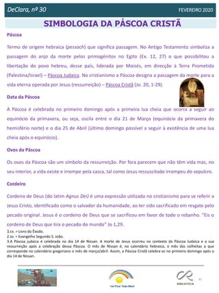 95
DeClara, nº 30 FEVEREIRO 2020
Diana Moreira
Psicóloga
SIMBOLOGIA DA PÁSCOA CRISTÃ
Páscoa
Termo de origem hebraica (pessach) que significa passagem. No Antigo Testamento simboliza a
passagem do anjo da morte pelos primogénitos no Egito (Ex. 12, 27) o que possibilitou a
libertação do povo hebreu, desse país, liderada por Moisés, em direcção à Terra Prometida
(Palestina/Israel) – Páscoa Judaica. No cristianismo a Páscoa designa a passagem da morte para a
vida eterna operada por Jesus (ressurreição) – Páscoa Cristã (Jo. 20, 1-29).
Data da Páscoa
A Páscoa é celebrada no primeiro domingo após a primeira lua cheia que ocorra a seguir ao
equinócio da primavera, ou seja, oscila entre o dia 21 de Março (equinócio da primavera do
hemisfério norte) e o dia 25 de Abril (último domingo possível a seguir à existência de uma lua
cheia após o equinócio).
Ovos da Páscoa
Os ovos da Páscoa são um símbolo da ressurreição. Por fora parecem que não têm vida mas, no
seu interior, a vida existe e irrompe pela casca, tal como Jesus ressuscitado irrompeu do sepulcro.
Cordeiro
Cordeiro de Deus (do latim Agnus Dei) é uma expressão utilizada no cristianismo para se referir a
Jesus Cristo, identificado como o salvador da humanidade, ao ter sido sacrificado em resgate pelo
pecado original. Jesus é o cordeiro de Deus que se sacrificou em favor de todo o rebanho. “Eis o
cordeiro de Deus que tira o pecado do mundo” Jo 1,29.
1.Ex. = Livro do Êxodo.
2.Jo. = Evangelho Segundo S. João.
3.A Páscoa judaica é celebrada no dia 14 de Nissan. A morte de Jesus ocorreu no contexto da Páscoa Judaica e a sua
ressurreição após a celebração dessa Páscoa. O mês de Nissan é, no calendário hebraico, o mês das colheitas a que
corresponde no calendário gregoriano o mês de março/abril. Assim, a Páscoa Cristã celebra-se no primeiro domingo após o
dia 14 de Nissan.
 