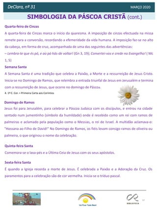 97
DeClara, nº 31 MARÇO 2020
Diana Moreira
Psicóloga
SIMBOLOGIA DA PÁSCOA CRISTÃ (cont.)
Quarta-feira de Cinzas
A quarta-feira de Cinzas marca o início da quaresma. A imposição de cinzas efectuada na missa
remete para a conversão, recordando a efemeridade da vida humana. A imposição faz-se no alto
da cabeça, em forma de cruz, acompanhada de uma das seguintes das advertências:
– Lembra-te que és pó, e ao pó hás-de voltar! (Gn 3, 19); Convertei-vos e crede no Evangelho! ( Mc
1, 5)
Semana Santa
A Semana Santa é uma tradição que celebra a Paixão, a Morte e a ressurreição de Jesus Cristo.
Inicia-se no Domingo de Ramos, que relembra a entrada triunfal de Jesus em Jerusalém e termina
com a ressurreição de Jesus, que ocorre no domingo de Páscoa.
4. 1ª C. Cor. = Primeira Carta aos Coríntios
Domingo de Ramos
Jesus foi para Jerusalém, para celebrar a Páscoa Judaica com os discípulos, e entrou na cidade
sentado num jumentinho (símbolo da humildade) onde é recebido como um rei com ramos de
palmeiras e aclamado pela população como o Messias, o rei de Israel. A multidão aclamava-o:
"Hossana ao Filho de David!" No Domingo de Ramos, os fiéis levam consigo ramos de oliveira ou
palmeira, o que originou o nome da celebração.
Quinta-feira Santa
Comemora-se o lava-pés e a Última Ceia de Jesus com os seus apóstolos.
Sexta-feira Santa
É quando a Igreja recorda a morte de Jesus. É celebrada a Paixão e a Adoração da Cruz. Os
paramentos para a celebração são de cor vermelha. Inicia-se o tríduo pascal.
 