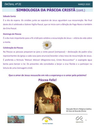 98
DeClara, nº 31 MARÇO 2020
Diana Moreira
Psicóloga
SIMBOLOGIA DA PÁSCOA CRISTÃ (cont.)
Sábado Santo
É o dia da espera. Os cristãos junto ao sepulcro de Jesus aguardam sua ressurreição. No final
deste dia é celebrada a Solene Vigília Pascal, que se inicia com a Bênção do Fogo Novo e também
do Círio Pascal.
Domingo de Páscoa
É o dia mais importante para a fé cristã pois celebra a ressurreição de Jesus – vitória da vida sobre
a morte.
Celebração da Páscoa
Na Páscoa as pessoas preparam-se para a visita pascal (compasso) – deslocação do padre e/ou
representantes da Igreja a cada casa para anunciar/recordar a boa nova da ressurreição de Jesus.
É proferida a fórmula “Aleluia! Aleluia! (Alegremo-nos), Cristo Ressuscitou!” e aspergida água
benta para benzer o lar. Os presentes são convidados a beijar a cruz florida e a participar na
leitura de uma mensagem cristã.
Que o amor de Jesus ressuscite em nós a esperança e o amor pelo próximo!
Páscoa Feliz!
Educação Moral e Religiosa Católica
AE Clara de Resende (Porto)
 
