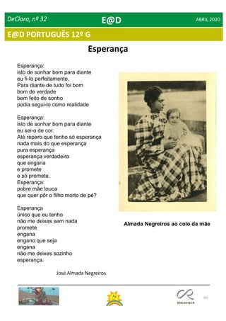 101
E@D PORTUGUÊS 12º G
DeClara, nº 32 ABRIL 2020
Esperança:
isto de sonhar bom para diante
eu fi-lo perfeitamente,
Para diante de tudo foi bom
bom de verdade
bem feito de sonho
podia segui-lo como realidade
Esperança:
isto de sonhar bom para diante
eu sei-o de cor.
Até reparo que tenho só esperança
nada mais do que esperança
pura esperança
esperança verdadeira
que engana
e promete
e só promete.
Esperança:
pobre mãe louca
que quer pôr o filho morto de pé?
Esperança
único que eu tenho
não me deixes sem nada
promete
engana
engano que seja
engana
não me deixes sozinho
esperança.
José Almada Negreiros
Almada Negreiros ao colo da mãe
Esperança
E@D
 