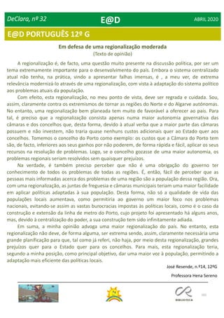 102
E@D PORTUGUÊS 12º G
DeClara, nº 32 ABRIL 2020
Em defesa de uma regionalização moderada
(Texto de opinião)
A regionalização é, de facto, uma questão muito presente na discussão política, por ser um
tema extremamente importante para o desenvolvimento do país. Embora o sistema centralizado
atual não tenha, na prática, vindo a apresentar falhas imensas, é , a meu ver, de extrema
relevância modernizá-lo através de uma regionalização, com vista à adaptação do sistema político
aos problemas atuais da população.
Com efeito, esta regionalização, no meu ponto de vista, deve ser regrada e cuidada. Sou,
assim, claramente contra os extremismos de tornar as regiões do Norte e do Algarve autónomas.
No entanto, uma regionalização bem planeada tem muito de favorável a oferecer ao país. Para
tal, é preciso que a regionalização consista apenas numa maior autonomia governativa das
câmaras e dos concelhos que, desta forma, devido à atual verba que a maior parte das câmaras
possuem e não investem, não traria quase nenhuns custos adicionais quer ao Estado quer aos
concelhos. Tomemos o concelho do Porto como exemplo: os custos que a Câmara do Porto tem
são, de facto, inferiores aos seus ganhos por não poderem, de forma rápida e fácil, aplicar os seus
recursos na resolução de problemas. Logo, se o concelho gozasse de uma maior autonomia, os
problemas regionais seriam resolvidos sem quaisquer prejuízos.
Na verdade, é também preciso perceber que não é uma obrigação do governo ter
conhecimento de todos os problemas de todas as regiões. É, então, fácil de perceber que as
pessoas mais informadas acerca dos problemas de uma região são a população dessa região. Ora,
com uma regionalização, as juntas de freguesia e câmaras municipais teriam uma maior facilidade
em aplicar políticas adaptadas à sua população. Desta forma, não só a qualidade de vida das
populações locais aumentava, como permitiria ao governo um maior foco nos problemas
nacionais, evitando-se assim as vastas burocracias impostas às políticas locais, como é o caso da
construção e extensão da linha de metro do Porto, cujo projeto foi apresentado há alguns anos,
mas, devido à centralização do poder, a sua construção tem sido infinitamente adiada.
Em suma, a minha opinião advoga uma maior regionalização do país. No entanto, esta
regionalização não deve, de forma alguma, ser extrema sendo, assim, claramente necessária uma
grande planificação para que, tal como já referi, não haja, por meio desta regionalização, grandes
prejuízos quer para o Estado quer para os concelhos. Para mais, esta regionalização teria,
segundo a minha posição, como principal objetivo, dar uma maior voz à população, permitindo a
adaptação mais eficiente das políticas locais.
José Resende, n.º14, 12ºG
Professora Hena Sereno
E@D
 