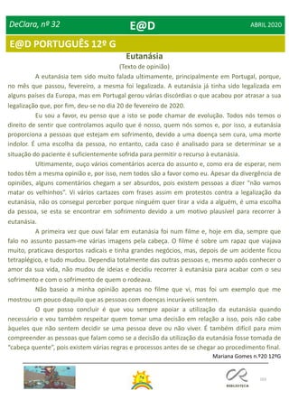 103
E@D PORTUGUÊS 12º G
DeClara, nº 32 ABRIL 2020
A eutanásia tem sido muito falada ultimamente, principalmente em Portugal, porque,
no mês que passou, fevereiro, a mesma foi legalizada. A eutanásia já tinha sido legalizada em
alguns países da Europa, mas em Portugal gerou várias discórdias o que acabou por atrasar a sua
legalização que, por fim, deu-se no dia 20 de fevereiro de 2020.
Eu sou a favor, eu penso que a isto se pode chamar de evolução. Todos nós temos o
direito de sentir que controlamos aquilo que é nosso, quem nós somos e, por isso, a eutanásia
proporciona a pessoas que estejam em sofrimento, devido a uma doença sem cura, uma morte
indolor. É uma escolha da pessoa, no entanto, cada caso é analisado para se determinar se a
situação do paciente é suficientemente sofrida para permitir o recurso à eutanásia.
Ultimamente, ouço vários comentários acerca do assunto e, como era de esperar, nem
todos têm a mesma opinião e, por isso, nem todos são a favor como eu. Apesar da divergência de
opiniões, alguns comentários chegam a ser absurdos, pois existem pessoas a dizer “não vamos
matar os velhinhos”. Vi vários cartazes com frases assim em protestos contra a legalização da
eutanásia, não os consegui perceber porque ninguém quer tirar a vida a alguém, é uma escolha
da pessoa, se esta se encontrar em sofrimento devido a um motivo plausível para recorrer à
eutanásia.
A primeira vez que ouvi falar em eutanásia foi num filme e, hoje em dia, sempre que
falo no assunto passam-me várias imagens pela cabeça. O filme é sobre um rapaz que viajava
muito, praticava desportos radicais e tinha grandes negócios, mas, depois de um acidente ficou
tetraplégico, e tudo mudou. Dependia totalmente das outras pessoas e, mesmo após conhecer o
amor da sua vida, não mudou de ideias e decidiu recorrer à eutanásia para acabar com o seu
sofrimento e com o sofrimento de quem o rodeava.
Não baseio a minha opinião apenas no filme que vi, mas foi um exemplo que me
mostrou um pouco daquilo que as pessoas com doenças incuráveis sentem.
O que posso concluir é que vou sempre apoiar a utilização da eutanásia quando
necessário e vou também respeitar quem tomar uma decisão em relação a isso, pois não cabe
àqueles que não sentem decidir se uma pessoa deve ou não viver. É também difícil para mim
compreender as pessoas que falam como se a decisão da utilização da eutanásia fosse tomada de
“cabeça quente”, pois existem várias regras e processos antes de se chegar ao procedimento final.
Mariana Gomes n.º20 12ºG
Eutanásia
(Texto de opinião)
E@D
 