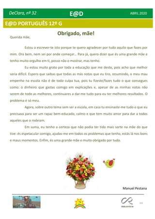 104
E@D PORTUGUÊS 12º G
DeClara, nº 32 ABRIL 2020
Querida mãe,
Estou a escrever-te isto porque te quero agradecer por tudo aquilo que fazes por
mim. Ora bem, nem sei por onde começar... Para já, quero dizer que és uma grande mãe e
tenho muito orgulho em ti, posso não o mostrar, mas tenho.
Eu estou muito grato por toda a educação que me deste, pois acho que melhor
seria difícil. Espero que saibas que todas as más notas que eu tiro, resumindo, o meu mau
empenho na escola não é de todo culpa tua, pois tu fizeste/fazes tudo o que consegues
como: o dinheiro que gastas comigo em explicações e, apesar de as minhas notas não
serem de todo as melhores, continuares a dar-me tudo para eu ter melhores resultados. O
problema é só meu.
Agora, sobre outro tema sem ser a escola, em casa tu ensinaste-me tudo o que eu
precisava para ser um rapaz bem-educado, calmo e que tem muito amor para dar a todos
aqueles que o rodeiam.
Em suma, eu tenho a certeza que não podia ter tido mais sorte na mãe do que
tive: és espetacular comigo, ajudas-me em todos os problemas que tenho, estás lá nos bons
e maus momentos. Enfim, és uma grande mãe e muito obrigado por tudo.
Obrigado, mãe!
Manuel Pestana
E@D
 