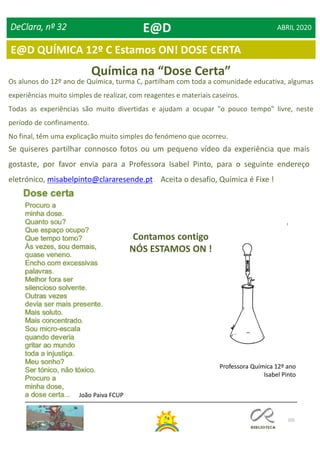 105
E@D QUÍMICA 12º C Estamos ON! DOSE CERTA
DeClara, nº 32 ABRIL 2020
Química na “Dose Certa”
Os alunos do 12º ano de Química, turma C, partilham com toda a comunidade educativa, algumas
experiências muito simples de realizar, com reagentes e materiais caseiros.
Todas as experiências são muito divertidas e ajudam a ocupar "o pouco tempo" livre, neste
período de confinamento.
No final, têm uma explicação muito simples do fenómeno que ocorreu.
Professora Química 12º ano
Isabel Pinto
Se quiseres partilhar connosco fotos ou um pequeno vídeo da experiência que mais
gostaste, por favor envia para a Professora Isabel Pinto, para o seguinte endereço
eletrónico, misabelpinto@clararesende.pt . Aceita o desafio, Química é Fixe !
Contamos contigo
NÓS ESTAMOS ON !
João Paiva FCUP
E@D
 