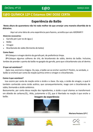 106
DeClara, nº 31 MARÇO 2020
Experiência do Balão
Nesta altura de quarentena não há nada melhor do que arranjar uma maneira divertida de te
distraíres.
Aqui vai uma ideia de uma experiência para fazeres, acredita que vais ADORAR!!!
Materiais necessários:
● Garrafa pet ( por ex de água )
● Balão
● Vinagre
● Bicarbonato de sódio (fermento de bolos)
Como fazer:
1º-Coloque o vinagre dentro da garrafa pet, de preferência limpa.
2º-Coloque algumas colheres de chá, de bicarbonato de sódio, dentro da balão. Inclusive,
lembre de prender a ponta do balão no gargalo da garrafa, para que o bicarbonato caia ali dentro.
O que vai acontecer?
Após isso, ocorrerá a mágica. Ou seja, o balão vai-se encher sozinho!!! Porém, na verdade, o
balão se encherá por conta da reação química entre o vinagre e o bicarbonato.
Como é que acontece?
Isso ocorre por conta da reação entre o ácido e a base. Ou seja, o ácido do vinagre, o qual é
também conhecido como ácido acético, que consequentemente, reage com o bicarbonato de
sódio, formando o ácido carbónico.
Basicamente, por conta dessa reação dos ingredientes, o ácido o qual citamos se transformará
em dióxido de carbono,CO2. Aliás, justamente o CO2 que é libertado na reação é que enche o
balão. Imagem da experiência:
Mariana Pestana 12º C
E@D
E@D QUÍMICA 12º C Estamos ON! DOSE CERTA
 