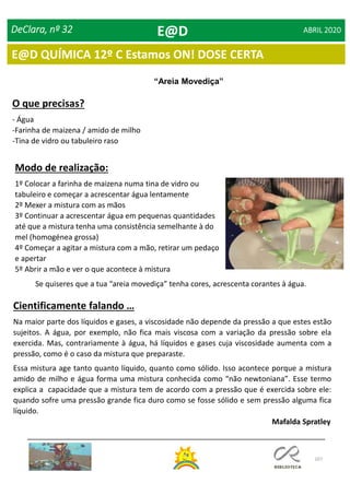 107
DeClara, nº 32 ABRIL 2020
“Areia Movediça”
O que precisas?
- Água
-Farinha de maizena / amido de milho
-Tina de vidro ou tabuleiro raso
Modo de realização:
1º Colocar a farinha de maizena numa tina de vidro ou
tabuleiro e começar a acrescentar água lentamente
2º Mexer a mistura com as mãos
3º Continuar a acrescentar água em pequenas quantidades
até que a mistura tenha uma consistência semelhante à do
mel (homogénea grossa)
4º Começar a agitar a mistura com a mão, retirar um pedaço
e apertar
5º Abrir a mão e ver o que acontece à mistura
Cientificamente falando …
Na maior parte dos líquidos e gases, a viscosidade não depende da pressão a que estes estão
sujeitos. A água, por exemplo, não fica mais viscosa com a variação da pressão sobre ela
exercida. Mas, contrariamente à água, há líquidos e gases cuja viscosidade aumenta com a
pressão, como é o caso da mistura que preparaste.
Essa mistura age tanto quanto líquido, quanto como sólido. Isso acontece porque a mistura
amido de milho e água forma uma mistura conhecida como “não newtoniana”. Esse termo
explica a capacidade que a mistura tem de acordo com a pressão que é exercida sobre ele:
quando sofre uma pressão grande fica duro como se fosse sólido e sem pressão alguma fica
líquido.
Se quiseres que a tua “areia movediça” tenha cores, acrescenta corantes à água.
Mafalda Spratley
E@D
E@D QUÍMICA 12º C Estamos ON! DOSE CERTA
 