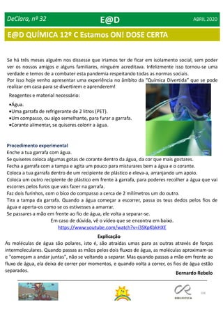 108
DeClara, nº 32 ABRIL 2020
Se há três meses alguém nos dissesse que iriamos ter de ficar em isolamento social, sem poder
ver os nossos amigos e alguns familiares, ninguém acreditava. Infelizmente isso tornou-se uma
verdade e temos de a combater esta pandemia respeitando todas as normas sociais.
Por isso hoje venho apresentar uma experiência no âmbito da “Química Divertida” que se pode
realizar em casa para se divertirem e aprenderem!
Reagentes e material necessário:
Água.
Uma garrafa de refrigerante de 2 litros (PET).
Um compasso, ou algo semelhante, para furar a garrafa.
Corante alimentar, se quiseres colorir a água.
Procedimento experimental
Enche a tua garrafa com água.
Se quiseres coloca algumas gotas de corante dentro da água, da cor que mais gostares.
Fecha a garrafa com a tampa e agita um pouco para misturares bem a água e o corante.
Coloca a tua garrafa dentro de um recipiente de plástico e eleva-a, arranjando um apoio.
Coloca um outro recipiente de plástico em frente à garrafa, para poderes recolher a água que vai
escorres pelos furos que vais fazer na garrafa.
Faz dois furinhos, com o bico do compasso a cerca de 2 milímetros um do outro.
Tira a tampa da garrafa. Quando a água começar a escorrer, passa os teus dedos pelos fios de
água e aperta-os como se os estivesses a amarrar.
Se passares a mão em frente ao fio de água, ele volta a separar-se.
Em caso de dúvida, vê o vídeo que se encontra em baixo.
https://www.youtube.com/watch?v=i3SKpKbkHXE
Explicação
As moléculas de água são polares, isto é, são atraídas umas para as outras através de forças
intermoleculares. Quando passas as mãos pelos dois fluxos de água, as moléculas aproximam-se
e "começam a andar juntas", não se voltando a separar. Mas quando passas a mão em frente ao
fluxo de água, ela deixa de correr por momentos, e quando volta a correr, os fios de água estão
separados. Bernardo Rebelo
E@D
E@D QUÍMICA 12º C Estamos ON! DOSE CERTA
 