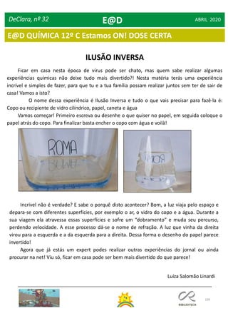 109
DeClara, nº 32 ABRIL 2020
ILUSÃO INVERSA
Ficar em casa nesta época de vírus pode ser chato, mas quem sabe realizar algumas
experiências químicas não deixe tudo mais divertido?! Nesta matéria terás uma experiência
incrível e simples de fazer, para que tu e a tua família possam realizar juntos sem ter de sair de
casa! Vamos a isto?
O nome dessa experiência é Ilusão Inversa e tudo o que vais precisar para fazê-la é:
Copo ou recipiente de vidro cilíndrico, papel, caneta e água
Vamos começar! Primeiro escreva ou desenhe o que quiser no papel, em seguida coloque o
papel atrás do copo. Para finalizar basta encher o copo com água e voilà!
Incrível não é verdade? E sabe o porquê disto acontecer? Bom, a luz viaja pelo espaço e
depara-se com diferentes superfícies, por exemplo o ar, o vidro do copo e a água. Durante a
sua viagem ela atravessa essas superfícies e sofre um “dobramento” e muda seu percurso,
perdendo velocidade. A esse processo dá-se o nome de refração. A luz que vinha da direita
virou para a esquerda e a da esquerda para a direita. Dessa forma o desenho do papel parece
invertido!
Agora que já estás um expert podes realizar outras experiências do jornal ou ainda
procurar na net! Viu só, ficar em casa pode ser bem mais divertido do que parece!
Luíza Salomão Linardi
E@D
E@D QUÍMICA 12º C Estamos ON! DOSE CERTA
 