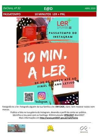 11
PASSATEMPO 10 MINUTOS LER + PNL
DeClara, nº 32 ABRIL 2020
Fotografa-te a ler. Fotografa alguém da tua família a ler. EM CASA, claro. Sem mostrar rostos nem
marcas.
Publica a foto na tua galeria do Instagram, devendo o perfil da conta ser público.
Identifica o teu post com os hashtags #10minutosaler #PNL2027 @pnl2027
Mais informações em http://www.pnl2027.gov.pt/np4/home
E@D
 