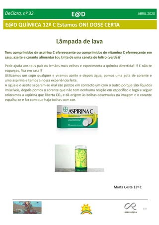 110
DeClara, nº 32 ABRIL 2020
Lâmpada de lava
Tens comprimidos de aspirina C efervescente ou comprimidos de vitamina C efervescente em
casa, azeite e corante alimentar (ou tinta de uma caneta de feltro (verde)?
Pede ajuda aos teus pais ou irmãos mais velhos e experimenta a química divertida!!!! E não te
esqueças, fica em casa!!
Utilizamos um copo qualquer e viramos azeite e depois água, pomos uma gota de corante e
uma aspirina e temos a nossa experiência feita.
A água e o azeite separam-se mal são postos em contacto um com o outro porque são líquidos
imiscíveis, depois pomos o corante que não tem nenhuma reação em específico e logo a seguir
colocamos a aspirina que liberta CO2 e dá origem às bolhas observadas na imagem e o corante
espalha-se e faz com que haja bolhas com cor.
Marta Costa 12º C
E@D
E@D QUÍMICA 12º C Estamos ON! DOSE CERTA
 