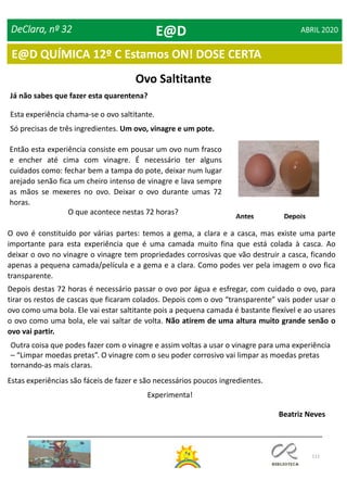 111
DeClara, nº 32 ABRIL 2020
Ovo Saltitante
Já não sabes que fazer esta quarentena?
Esta experiência chama-se o ovo saltitante.
Só precisas de três ingredientes. Um ovo, vinagre e um pote.
Então esta experiência consiste em pousar um ovo num frasco
e encher até cima com vinagre. É necessário ter alguns
cuidados como: fechar bem a tampa do pote, deixar num lugar
arejado senão fica um cheiro intenso de vinagre e lava sempre
as mãos se mexeres no ovo. Deixar o ovo durante umas 72
horas.
O que acontece nestas 72 horas?
O ovo é constituído por várias partes: temos a gema, a clara e a casca, mas existe uma parte
importante para esta experiência que é uma camada muito fina que está colada à casca. Ao
deixar o ovo no vinagre o vinagre tem propriedades corrosivas que vão destruir a casca, ficando
apenas a pequena camada/película e a gema e a clara. Como podes ver pela imagem o ovo fica
transparente.
Depois destas 72 horas é necessário passar o ovo por água e esfregar, com cuidado o ovo, para
tirar os restos de cascas que ficaram colados. Depois com o ovo “transparente” vais poder usar o
ovo como uma bola. Ele vai estar saltitante pois a pequena camada é bastante flexível e ao usares
o ovo como uma bola, ele vai saltar de volta. Não atirem de uma altura muito grande senão o
ovo vai partir.
Outra coisa que podes fazer com o vinagre e assim voltas a usar o vinagre para uma experiência
– “Limpar moedas pretas”. O vinagre com o seu poder corrosivo vai limpar as moedas pretas
tornando-as mais claras.
Estas experiências são fáceis de fazer e são necessários poucos ingredientes.
Experimenta!
Beatriz Neves
E@D
E@D QUÍMICA 12º C Estamos ON! DOSE CERTA
 