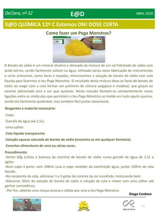 112
DeClara, nº 32 ABRIL 2020
Como fazer um Pega Monstros?
O Borato de sódio é um mineral alcalino e derivado da mistura de um sal hidratado de sódio com
ácido bórico, sendo facilmente solúvel na água. Utilizado várias vezes fabricação de instrumentos
e corte artesanais, como facas e espadas, misturaremos a solução de borato de sódio com cola
líquida para fazermos o teu Pega Monstros. O resultado desta mistura deve-se facto do borato de
sódio ao reagir com a cola formar um polímero de silicone pegajoso e modável, que graças ao
corante adicionado terá a cor que quiseres. Nesta reacção formam-se constantemente novas
ligações entre as moléculas que permitem o teu Pega Monstros se molde em tudo aquilo queiras,
sendo ele facilmente quebrável, mas também fácil juntar novamente.
-Copo.
-Garrafa de água (ex:1,5L).
-Uma colher.
-Cola líquida transparente.
-Solução aquosa saturada de borato de sódio (encontra-se em qualquer farmácia).
-Corantes alimentares de uma ou várias cores.
Reagentes e material necessário:
Procedimento:
-Verter 60g (utiliza a balança da cozinha) de borato de sódio numa garrafa de água de 1,5L e
agitar.
-Num copo à parte, com 100mL (usa o copo medidor da cozinha)de água, juntar 150mL de cola
líquida.
-No recipiente da cola, adicionar 3 a 5 gotas de corante da cor escolhida, misturando bem.
-Adicionar 50mL da solução de borato de sódio à solução de cola e mexer com uma colher até
ganhar consistência.
-Por fim, obterás uma massa viscosa e sólida que será o teu Pega Monstros
Diogo Cardoso
E@D
E@D QUÍMICA 12º C Estamos ON! DOSE CERTA
 