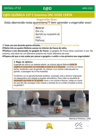 113
DeClara, nº 32 ABRIL 2020
Engarrafar Ovos
Estás aborrecido nesta quarentena?? Vem aprender a engarrafar ovos!
1º Coze um ovo durante quinze minutos. (é essencial que o ovo fique bem cozido)
2ºDeita três ou quatro fósforos acesos no interior do frasco de vidro.
3ºColoca o ovo descascado no gargalo do frasco. (o gargalo do frasco deve sustentar o ovo. No
entanto, este deve ter um diâmetro próximo do maior diâmetro do ovo)
4ºEspera até que o ovo acabe por passar o gargalo e «voilá» o teu primeiro ovo engarrafado!
Mariana Pinheiro, 12ºC
E@D
E@D QUÍMICA 12º C Estamos ON! DOSE CERTA
 