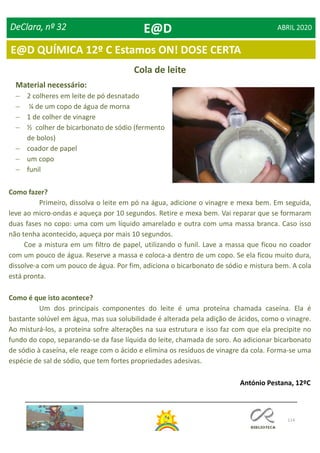 114
DeClara, nº 32 ABRIL 2020
Cola de leite
Material necessário:
 2 colheres em leite de pó desnatado
 ¼ de um copo de água de morna
 1 de colher de vinagre
 ½ colher de bicarbonato de sódio (fermento
de bolos)
 coador de papel
 um copo
 funil
Como fazer?
Primeiro, dissolva o leite em pó na água, adicione o vinagre e mexa bem. Em seguida,
leve ao micro-ondas e aqueça por 10 segundos. Retire e mexa bem. Vai reparar que se formaram
duas fases no copo: uma com um líquido amarelado e outra com uma massa branca. Caso isso
não tenha acontecido, aqueça por mais 10 segundos.
Coe a mistura em um filtro de papel, utilizando o funil. Lave a massa que ficou no coador
com um pouco de água. Reserve a massa e coloca-a dentro de um copo. Se ela ficou muito dura,
dissolve-a com um pouco de água. Por fim, adiciona o bicarbonato de sódio e mistura bem. A cola
está pronta.
Como é que isto acontece?
Um dos principais componentes do leite é uma proteína chamada caseína. Ela é
bastante solúvel em água, mas sua solubilidade é alterada pela adição de ácidos, como o vinagre.
Ao misturá-los, a proteína sofre alterações na sua estrutura e isso faz com que ela precipite no
fundo do copo, separando-se da fase líquida do leite, chamada de soro. Ao adicionar bicarbonato
de sódio à caseína, ele reage com o ácido e elimina os resíduos de vinagre da cola. Forma-se uma
espécie de sal de sódio, que tem fortes propriedades adesivas.
António Pestana, 12ºC
E@D
E@D QUÍMICA 12º C Estamos ON! DOSE CERTA
 