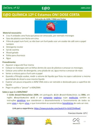 115
DeClara, nº 32 ABRIL2020
Extração de ADN / DNA em frutas
Material necessário:
 3 ou 4 unidades uma fruta que possa ser amassada, por exemplo morangos
 Saco de plástico com fecho em cima
 Filtro de papel num funil, se não tiver um funil pode usar um coador de café com o papel
também
 Detergente incolor
 Sal de cozinha
 Álcool gelado
 Palito para churrasco
 Água
Procedimento:
 Aquecer a água até ficar morna
 Colocar os morangos sem as folhas dentro do saco de plástico e amassar os morangos
 Colocar uma colher de detergente, uma pitada de sal, água morna e amassar de novo
 Verter a mistura para o funil com o papel
 Quando a filtração acabar, medir o volume de líquido que ficou no copo e adicionar a mesma
quantidade de álcool a esse mesmo líquido
 Esperar um pouco enquanto o ADN/ DNA está a ser extraído e deslocado para a superfície do
líquido
 Pegar no palito e “pescar” o ADN/DNA
Sabes o que é o ADN/DNA?
O ácido desoxirribonucleico (ADN, em português: ácido desoxirribonucleico; ou DNA, em
inglês: deoxyribonucleic acid) é um composto orgânico cujas moléculas contêm as
instruções genéticas que coordenam o desenvolvimento e funcionamento de todos os
seres vivos e alguns vírus, e que transmitem as características hereditárias de cada ser vivo.
Link para a experiência: https://www.youtube.com/watch?v=ScGCChHRxwE
Francisco Vicente- 12º C
E@D
E@D QUÍMICA 12º C Estamos ON! DOSE CERTA
 