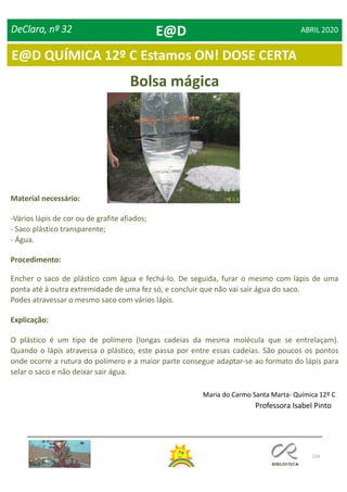 116
DeClara, nº 32 ABRIL 2020
Bolsa mágica
Material necessário:
-Vários lápis de cor ou de grafite afiados;
- Saco plástico transparente;
- Água.
Procedimento:
Encher o saco de plástico com água e fechá-lo. De seguida, furar o mesmo com lápis de uma
ponta até à outra extremidade de uma fez só, e concluir que não vai sair água do saco.
Podes atravessar o mesmo saco com vários lápis.
Explicação:
O plástico é um tipo de polímero (longas cadeias da mesma molécula que se entrelaçam).
Quando o lápis atravessa o plástico, este passa por entre essas cadeias. São poucos os pontos
onde ocorre a rutura do polímero e a maior parte consegue adaptar-se ao formato do lápis para
selar o saco e não deixar sair água.
Maria do Carmo Santa Marta- Química 12º C
Professora Isabel Pinto
E@D
E@D QUÍMICA 12º C Estamos ON! DOSE CERTA
 