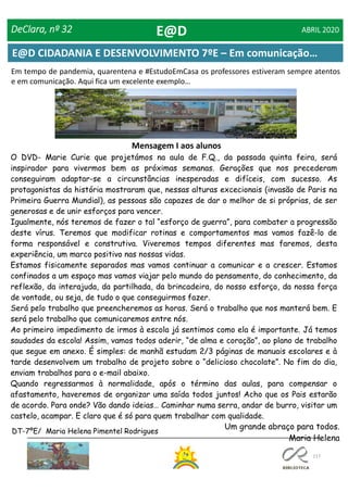 117
E@D CIDADANIA E DESENVOLVIMENTO 7ºE – Em comunicação…
DeClara, nº 32 ABRIL 2020
O DVD- Marie Curie que projetámos na aula de F.Q., da passada quinta feira, será
inspirador para vivermos bem as próximas semanas. Gerações que nos precederam
conseguiram adaptar-se a circunstâncias inesperadas e difíceis, com sucesso. As
protagonistas da história mostraram que, nessas alturas excecionais (invasão de Paris na
Primeira Guerra Mundial), as pessoas são capazes de dar o melhor de si próprias, de ser
generosas e de unir esforços para vencer.
Igualmente, nós teremos de fazer o tal “esforço de guerra”, para combater a progressão
deste vírus. Teremos que modificar rotinas e comportamentos mas vamos fazê-lo de
forma responsável e construtiva. Viveremos tempos diferentes mas faremos, desta
experiência, um marco positivo nas nossas vidas.
Estamos fisicamente separados mas vamos continuar a comunicar e a crescer. Estamos
confinados a um espaço mas vamos viajar pelo mundo do pensamento, do conhecimento, da
reflexão, da interajuda, da partilhada, da brincadeira, do nosso esforço, da nossa força
de vontade, ou seja, de tudo o que conseguirmos fazer.
Será pelo trabalho que preencheremos as horas. Será o trabalho que nos manterá bem. E
será pelo trabalho que comunicaremos entre nós.
Ao primeiro impedimento de irmos à escola já sentimos como ela é importante. Já temos
saudades da escola! Assim, vamos todos aderir, “de alma e coração”, ao plano de trabalho
que segue em anexo. É simples: de manhã estudam 2/3 páginas de manuais escolares e à
tarde desenvolvem um trabalho de projeto sobre o “delicioso chocolate”. No fim do dia,
enviam trabalhos para o e-mail abaixo.
Quando regressarmos à normalidade, após o término das aulas, para compensar o
afastamento, haveremos de organizar uma saída todos juntos! Acho que os Pais estarão
de acordo. Para onde? Vão dando ideias… Caminhar numa serra, andar de burro, visitar um
castelo, acampar. E claro que é só para quem trabalhar com qualidade.
DT-7ºE/ Maria Helena Pimentel Rodrigues
Mensagem I aos alunos
Em tempo de pandemia, quarentena e #EstudoEmCasa os professores estiveram sempre atentos
e em comunicação. Aqui fica um excelente exemplo…
Um grande abraço para todos.
Maria Helena
E@D
 