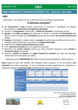 119
DeClara, nº 32 ABRIL 2020
TARDE:
- Desenvolver , ao longo da semana, as diferentes fases do projeto interdisciplinar:
“O delicioso chocolate*”.
 Ler calmamente o texto enviado, procurando no dicionário o significado de palavras
desconhecidas e construindo uma página de significados.
 Construir um powerpoint, sintetizando a “história do chocolate” ao longo dos séculos.
 Agrupar numa folha as palavras do texto que se referem a conceitos da Físico-Química (Ex:
cristais, pontos de fusão, etc), assinalando aquelas que já constam do manual de Química do
7º ano.
 Pesquisar informação e imagens sobre o cacaueiro (características da planta, clima que lhe é
favorável, países produtores), construindo uma página informativa.
 Organizar num mapa os países produtores do cacau.
 Criar e desenhar um rótulo para uma tablete de chocolate.
 Selecionar uma receita culinária simples que utilize chocolate. Pesquise e tente calcular o
número de calorias por porção.
 Pesquisar canções ou poemas em Inglês/ Espanhol ou Alemão que falem de chocolate,
selecionando e transcrevendo uma delas.
*Baseado no livro: MIODOWNIK, M. (2015) A Vida Secreta dos Materiais. Lisboa: Bizâncio.
Nota: Depois de todo este trabalho, tão inspirador, talvez consigam, no fim de semana, uma
sobremesa com sabor a chocolate… E, com o contributo de todos, poderemos vir a organizar um
artigo para publicar no jornal da escola. Podem começar a pensar no título!
E@D
E@D CIDADANIA E DESENVOLVIMENTO 7ºE – Semana 1 de tarde
Horário Segunda Terça Quarta Quinta Sexta
9:00/ 13:00 horas Port. Alem. /Esp. CN Port. GGF
Mat. Hist. GGF Ing. Mat.
Hist. CN Port. F.Q. Ing.
C&D Mat. F.Q. Alem./ Esp. (EMR)
Almoço
14:30/ 16:30 horas PROJETO PROJETO PROJETO PROJETO PROJETO
NOTA: Trabalhar TIC, EV e Of.Artes no desenvolvimento do Projeto
Lanche
Tirar Dúvidas com
colegas
X X X X X
Enviar trabalhos à
DT*/ aos Sr.s
Professores
   
Bom trabalho. Espero que se divirtam.
DT-7ºE/ Helena Pimentel
prof.fisica.mhpr@gmail.com
 