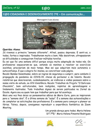 120
DeClara, nº 32 ABRIL 2020
Queridos Alunos:
Já vivemos a primeira “semana diferente”. Afinal, passou depressa. E senti-os, a
todos, fortes e inspirados. Trabalharam muito e bem. Não desistiram, ultrapassaram
as dificuldades e conseguiram finalizar múltiplas tarefas.
Eu sei que foi uma semana difícil porque exigiu muita adaptação de todos nós. Os
professores esqueceram-se que, estando os meninos a resolver os exercícios
sozinhos, precisariam de mais tempo. Mas sei que adquiriam mais autonomia e
autoconfiança. E que a alegria foi imensa, ao concretizar cada página.
Recebi Bandas Desenhadas, sobre as regras de segurança a cumprir, para combate à
propagação da pandemia do COViD-19, cheias de pormenor e de talento. Recebi
relatórios que descreveram, cuidadosamente, as vivências e visões pessoais sobre a
nossa visita de estudo, ao CCV-Constância. Recebi Trabalhos do Projeto “O Delicioso
Chocolate”, bem estruturados, bem redigidos, repletos de aprendizagens e
lindamente ilustrados. Tudo trabalhos dignos de serem publicados no Jornal da
Escola. Agora sou eu quem tem que trabalhar para que tal aconteça.
Mais uma vez lhes deixo os pensamentos sábios de Marie Curie, para se inspirarem
para a “semana dois”. É a última semana de “aulas”. É a semana das autoavaliações e
de completar as solicitações dos professores. É a semana para começar a planear as
férias. Talvez, depois, consigamos reproduzir a experiência fantástica do Zoom
Meeting.
Um grande abraço para todos. Maria Helena
DT-7ºE/ Maria Helena Pimentel Rodrigues
Mensagem II aos alunos
E@D
E@D CIDADANIA E DESENVOLVIMENTO 7ºE – Em comunicação…
 